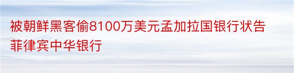 被朝鲜黑客偷8100万美元孟加拉国银行状告菲律宾中华银行