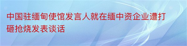 中国驻缅甸使馆发言人就在缅中资企业遭打砸抢烧发表谈话