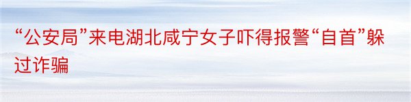 “公安局”来电湖北咸宁女子吓得报警“自首”躲过诈骗