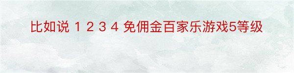 比如说 1 2 3 4 免佣金百家乐游戏5等级