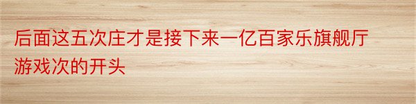 后面这五次庄才是接下来一亿百家乐旗舰厅游戏次的开头