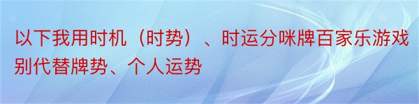 以下我用时机（时势）、时运分咪牌百家乐游戏别代替牌势、个人运势