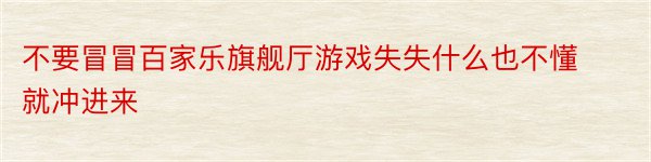 不要冒冒百家乐旗舰厅游戏失失什么也不懂就冲进来