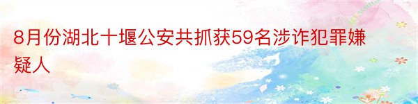 8月份湖北十堰公安共抓获59名涉诈犯罪嫌疑人