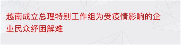 越南成立总理特别工作组为受疫情影响的企业民众纾困解难